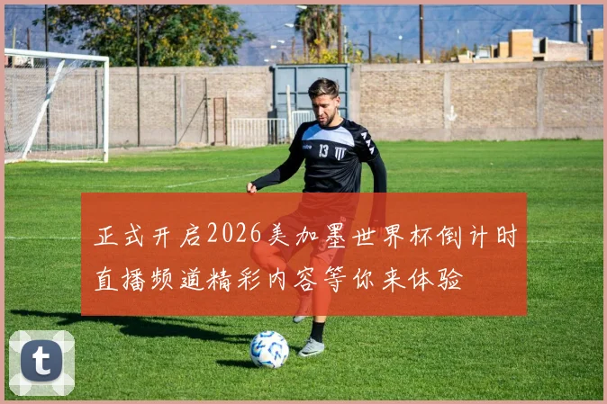 正式开启2026美加墨世界杯倒计时直播频道精彩内容等你来体验