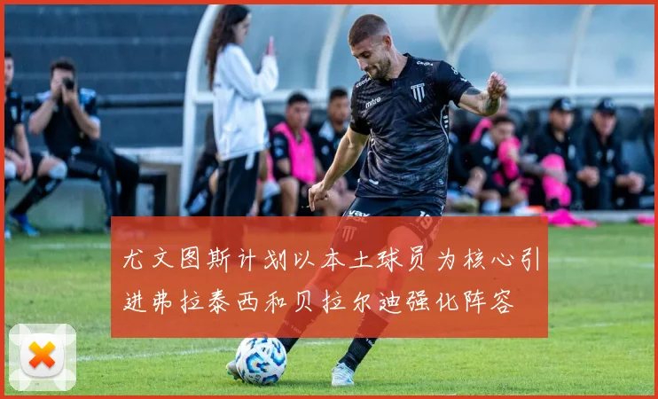 尤文图斯计划以本土球员为核心引进弗拉泰西和贝拉尔迪强化阵容