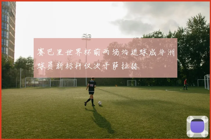 赛巴里世界杯前两场均进球成非洲球员新标杆仅次于萨拉赫