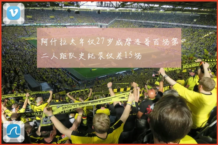 阿什拉夫年仅27岁成摩洛哥百场第二人距队史纪录仅差15场