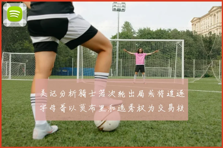 美记分析骑士若次轮出局或将追逐字母哥以莫布里和选秀权为交易核心