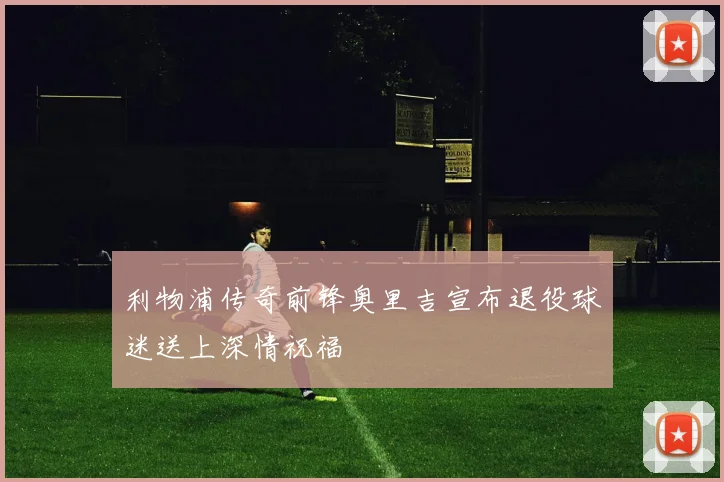 利物浦传奇前锋奥里吉宣布退役球迷送上深情祝福