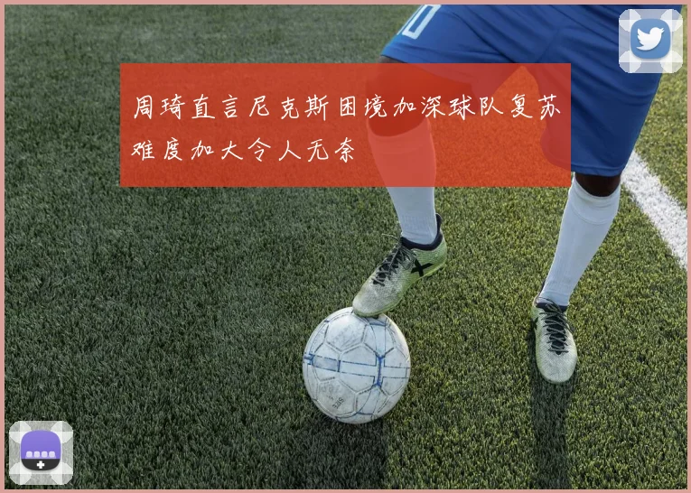 周琦直言尼克斯困境加深球队复苏难度加大令人无奈