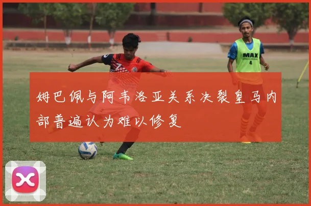 姆巴佩与阿韦洛亚关系决裂皇马内部普遍认为难以修复