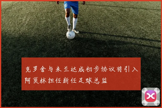 克罗舍与米兰达成初步协议将引入阿莫林担任新任足球总监