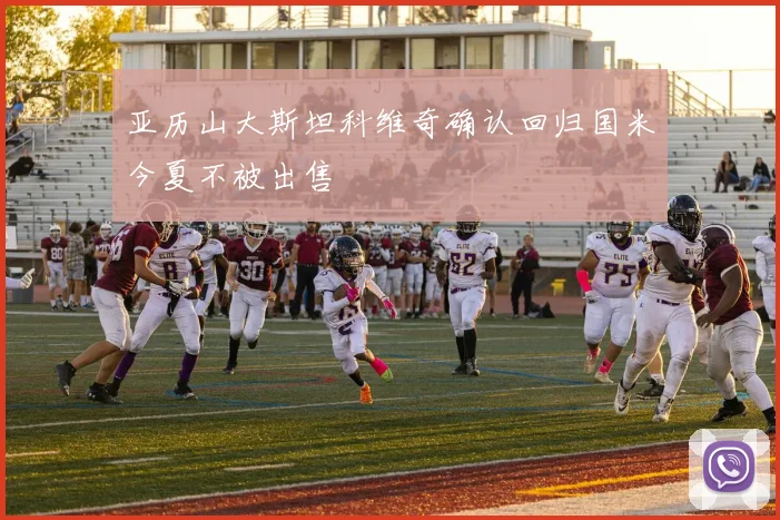 亚历山大斯坦科维奇确认回归国米今夏不被出售