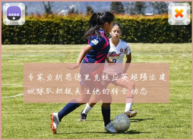 专家分析恩德里克适应英超踢法建议球队积极关注他的转会动态