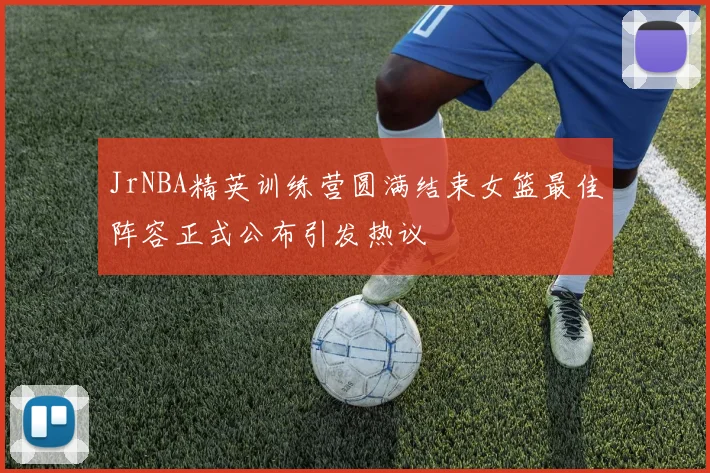 JrNBA精英训练营圆满结束女篮最佳阵容正式公布引发热议