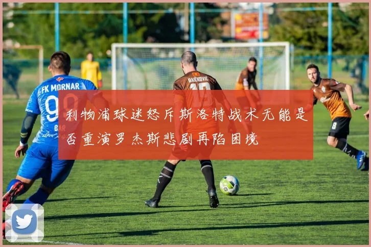 利物浦球迷怒斥斯洛特战术无能是否重演罗杰斯悲剧再陷困境