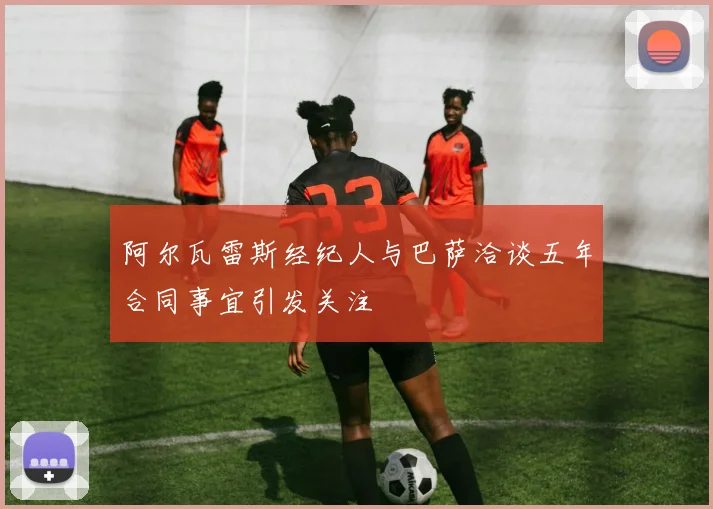 阿尔瓦雷斯经纪人与巴萨洽谈五年合同事宜引发关注